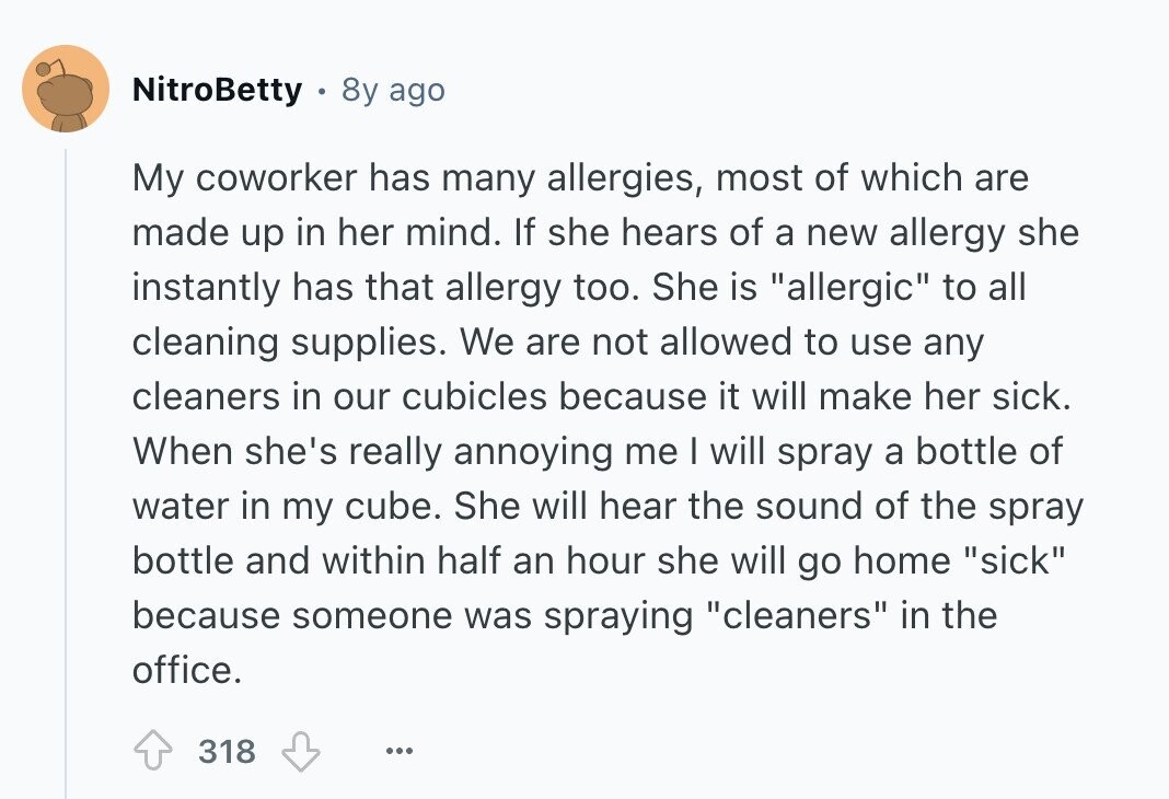 NitroBetty 8y ago My coworker has many allergies, most of which are made up in her mind. If she hears of a new allergy she instantly has that allergy too. She is allergic to all cleaning supplies. We are not allowed to use any cleaners in our cubicles because it will make her sick. When she's really annoying me I will spray a bottle of water in my cube. She will hear the sound of the spray bottle and within half an hour she will go home sick because someone was spraying cleaners in the office. 318 ... 