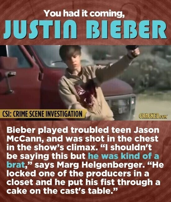 You had it coming, JUSTIN BIEBER CSI: CRIME SCENE INVESTIGATION CRACKED.COM Bieber played troubled teen Jason McCann, and was shot in the chest in the show's climax. I shouldn't be saying this but he was kind of a brat, says Marg Helgenberger. Не locked one of the producers in a closet and he put his fist through a cake on the cast's table.