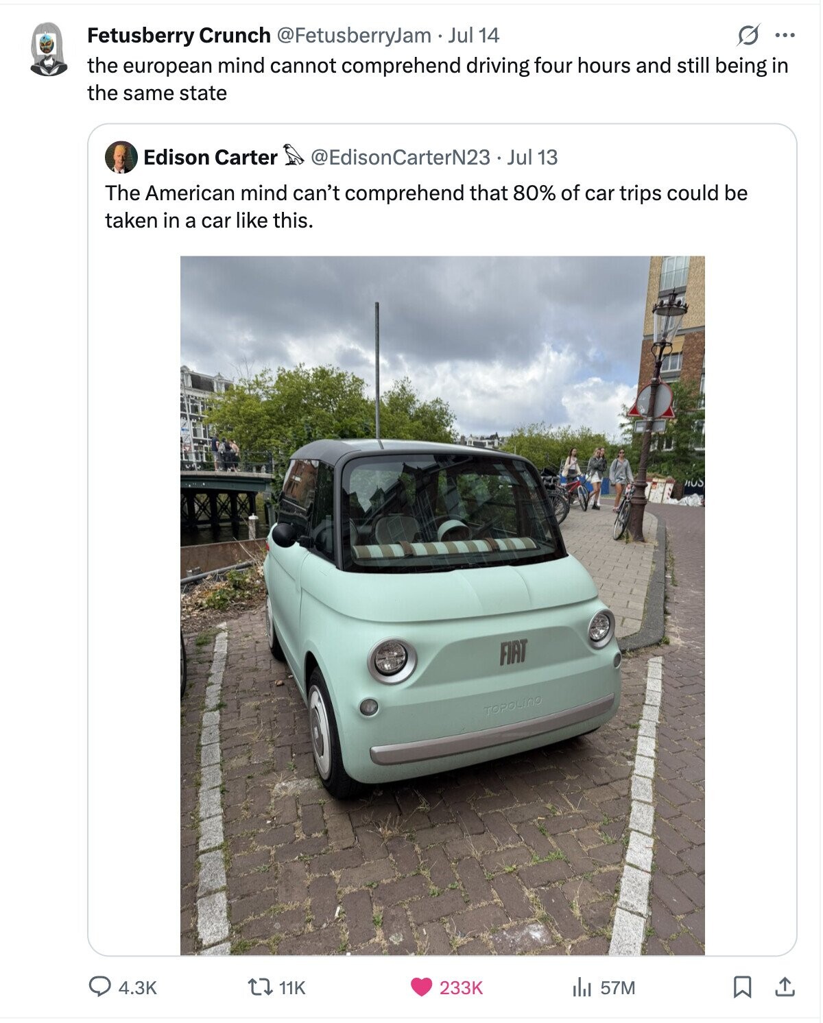G ... Fetusberry Crunch @FetusberryJam Jul 14 the european mind cannot comprehend driving four hours and still being in the same state Edison Carter @EdisonCarterN23 Jul 13 The American mind can't comprehend that 80% of car trips could be taken in a car like this. FIAT TOPOLINO 4.3K 57M 11K 233K