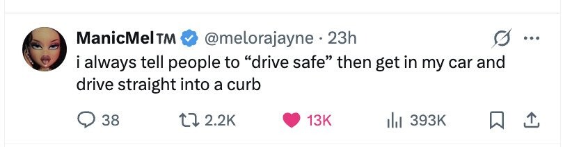 ManicMelTM @melorajayne. 23h ... i always . tell people to drive safe then get in my car and drive straight into a curb 38 2.2K 13K 393K