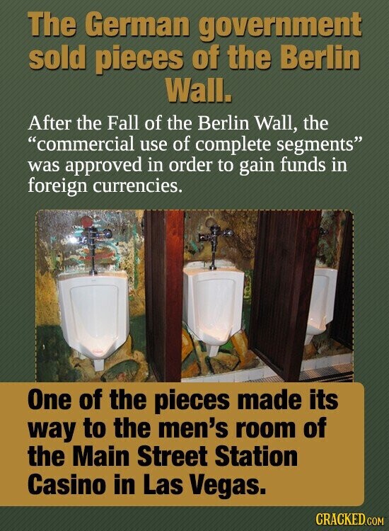 The German government sold pieces of the Berlin Wall. After the Fall of the Berlin Wall, the commercial use of complete segments was approved in order to gain funds in foreign currencies. One of the pieces made its way to the men's room of the Main Street Station Casino in Las Vegas. CRACKED.COM