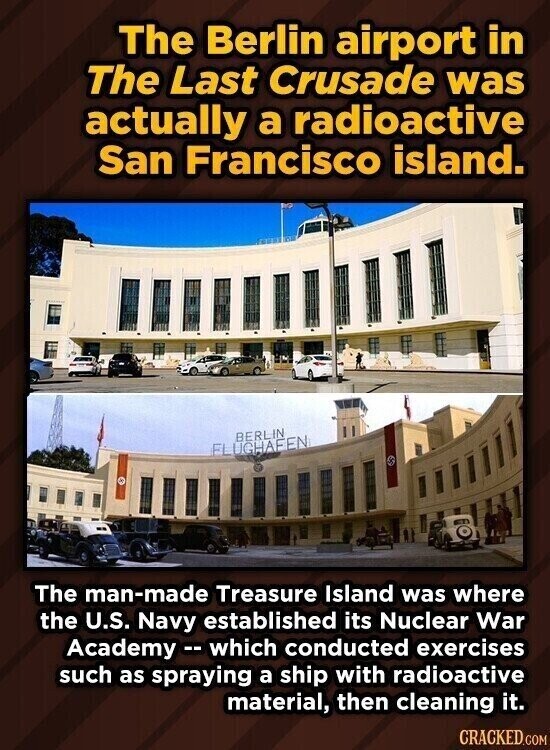 The Berlin airport in The Last Crusade was actually a radioactive San Francisco island. BERLIN FLUGHAFEN The man-made Treasure Island was where the U.S. Navy established its Nuclear War Academy - which conducted exercises such as spraying a ship with radioactive material, then cleaning it. CRACKED.COM