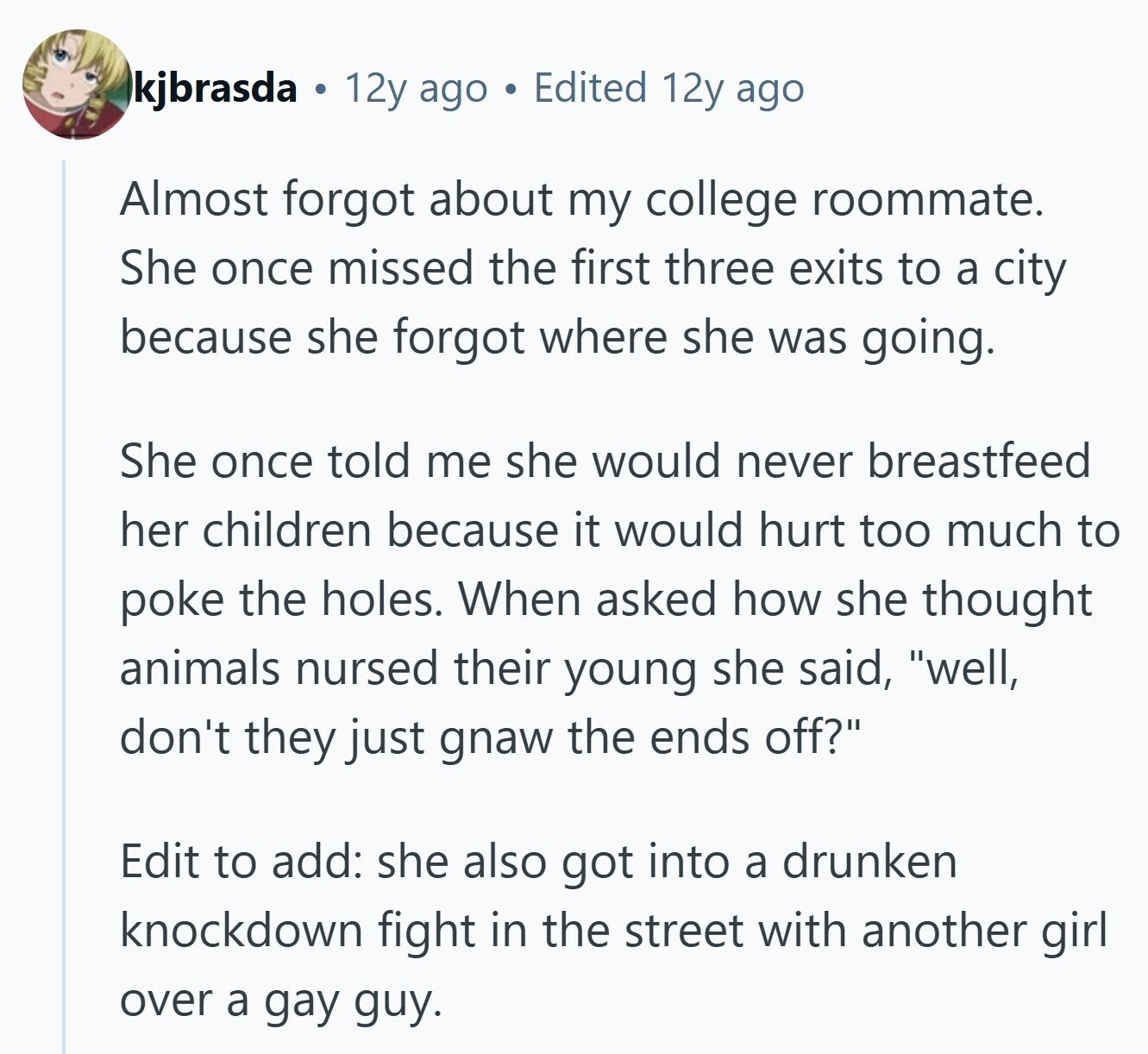 kjbrasda 12y ago Edited 12y ago Almost forgot about my college roommate. She once missed the first three exits to a city because she forgot where she was going. She once told me she would never breastfeed her children because it would hurt too much to poke the holes. When asked how she thought animals nursed their young she said, well, don't they just gnaw the ends off? Edit to add: she also got into a drunken knockdown fight in the street with another girl over a gay guy. 