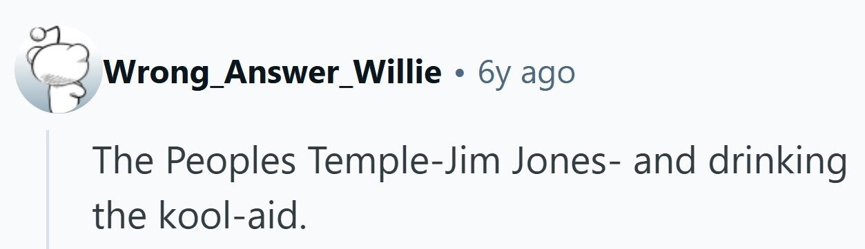 Wrong_Answer_Willie . 6y ago The Peoples Temple-Jim Jones- and drinking the kool-aid.