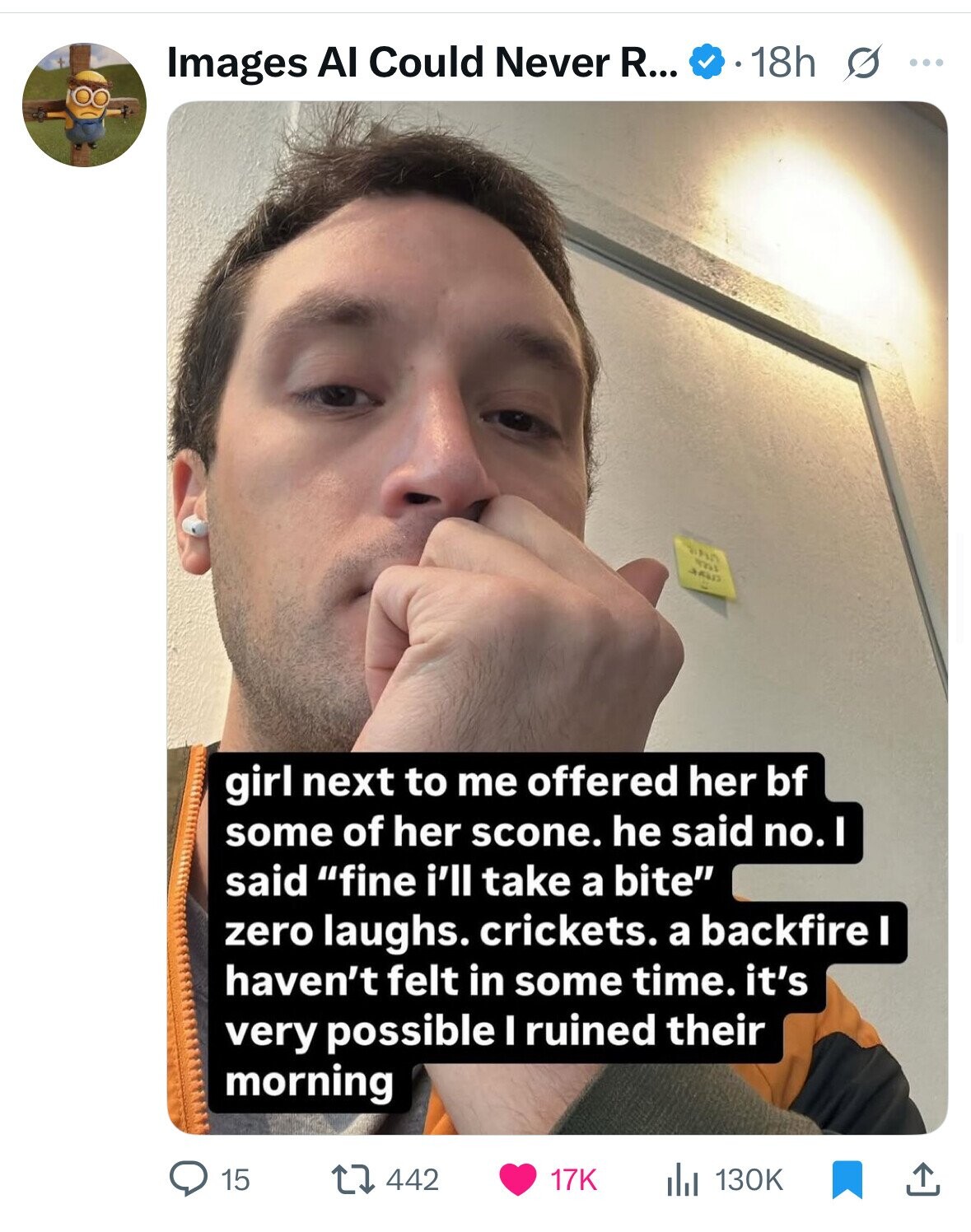 18h s ... Images AI Could Never R... m مصد girl next to me offered her bf some of her scone. he said no. 1 said fine i'll take a bite zero laughs. crickets. a backfire I haven't felt in some time. it's very possible I ruined their morning 442 15 17K 130K 