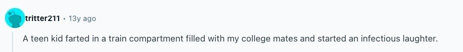tritter211 13y ago A teen kid farted in a train compartment filled with my college mates and started an infectious laughter. 