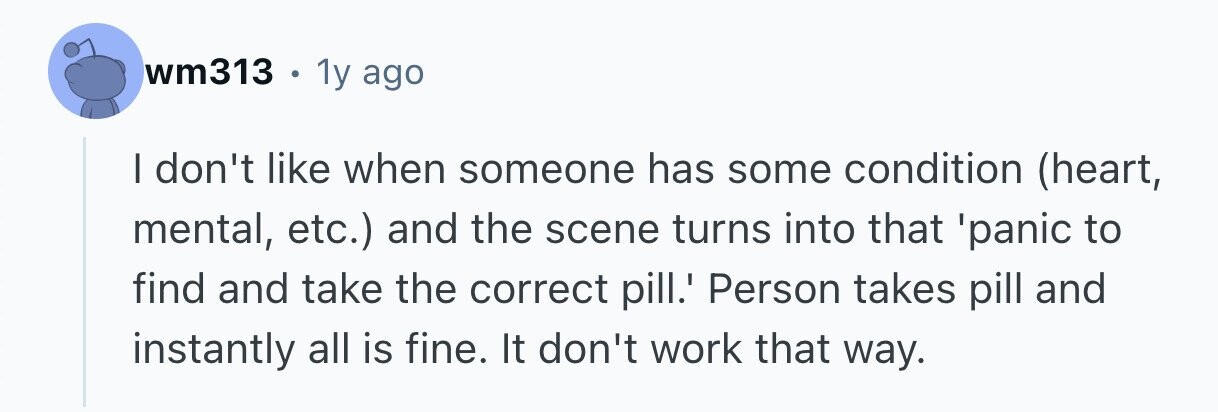 wm313 . 1y ago I don't like when someone has some condition (heart, mental, etc.) and the scene turns into that 'panic to find and take the correct pill.' Person takes pill and instantly all is fine. It don't work that way. 