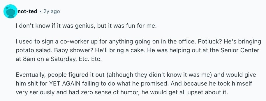 not-ted 2y ago I don't know if it was genius, but it was fun for me. | used to sign a co-worker up for anything going on in the office. Potluck? He's bringing potato salad. Baby shower? He'll bring a cake. Не was helping out at the Senior Center at 8am on a Saturday. Etc. Etc. Eventually, people figured it out (although they didn't know it was me) and would give him shit for YET AGAIN failing to do what he promised. And because he took himself very seriously and had zero sense of humor, he would get all upset