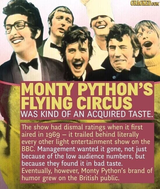 GRAGKED.COM MONTY PYTHON'S FLYING CIRCUS WAS KIND OF AN ACQUIRED TASTE. The show had dismal ratings when it first aired in 1969 - it trailed behind literally every other light entertainment show on the BBC. Management wanted it gone, not just because of the low audience numbers, but because they found it in bad taste. Eventually, however, Monty Python's brand of humor grew on the British public.