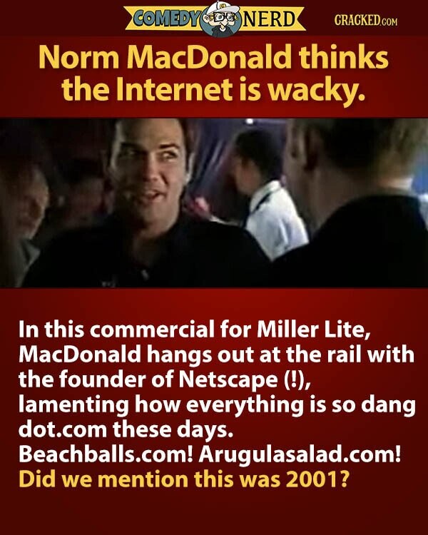 COMEDY NERD CRACKED.COM Norm MacDonald thinks the Internet is wacky. In this commercial for Miller Lite, MacDonald hangs out at the rail with the founder of Netscape (!), lamenting how everything is so dang dot.com these days. Beachballs.com! Arugulasalad.com! Did we mention this was 2001?