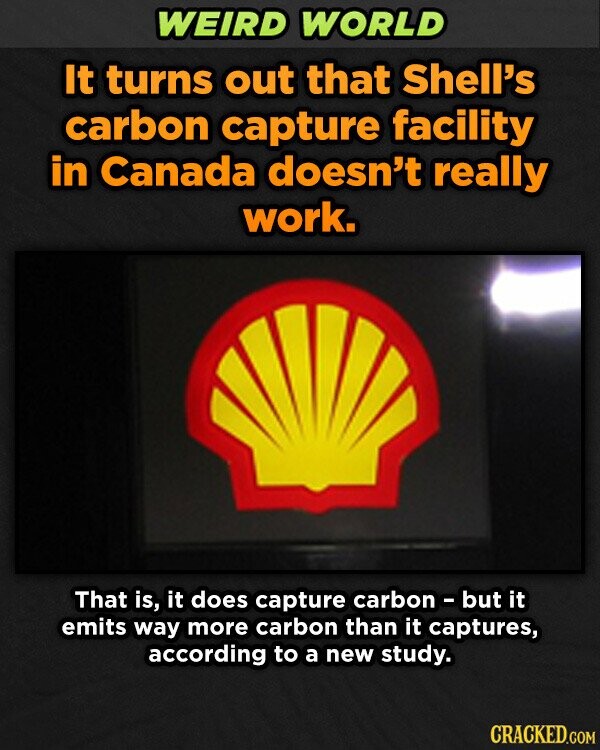 WEIRD WORLD It turns out that Shell's carbon capture facility in Canada doesn't really work. That is, it does capture carbon - but it emits way more carbon than it captures, according to a new study. CRACKED.COM