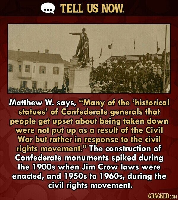 ... TELL US NOW. Matthew W. says, Many of the 'historical statues' of Confederate generals that people get upset about being taken down were not put up as a result of the Civil War but rather in response to the civil rights movement. The construction of Confederate monuments spiked during the 1900s when Jim Crow laws were enacted, and 1950s to 1960s, during the civil rights movement. CRACKED.COM