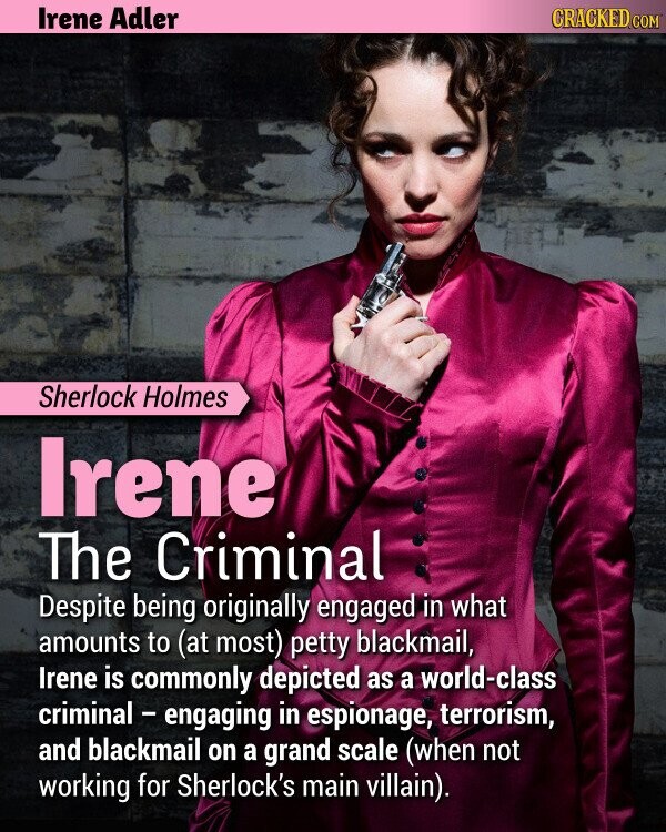 CRACKED.COM Irene Adler Sherlock Holmes Irene The Criminal Despite being originally engaged in what amounts to (at most) petty blackmail, Irene is commonly depicted as a world-class criminal - engaging in espionage, terrorism, and blackmail on a grand scale (when not working for Sherlock's main villain).