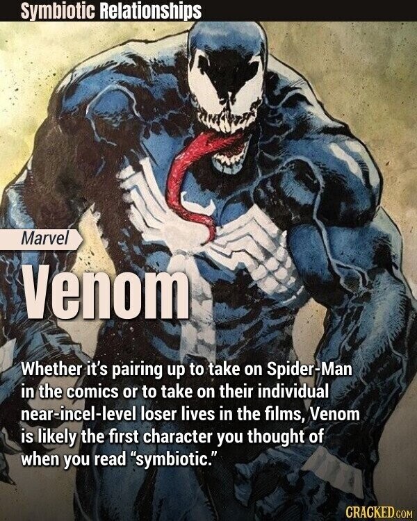 Symbiotic Relationships Marvel Venom Whether it's pairing up to take on Spider-Man in the comics or to take on their individual near-incel-level loser lives in the films, Venom is likely the first character you thought of when you read symbiotic. CRACKED.COM