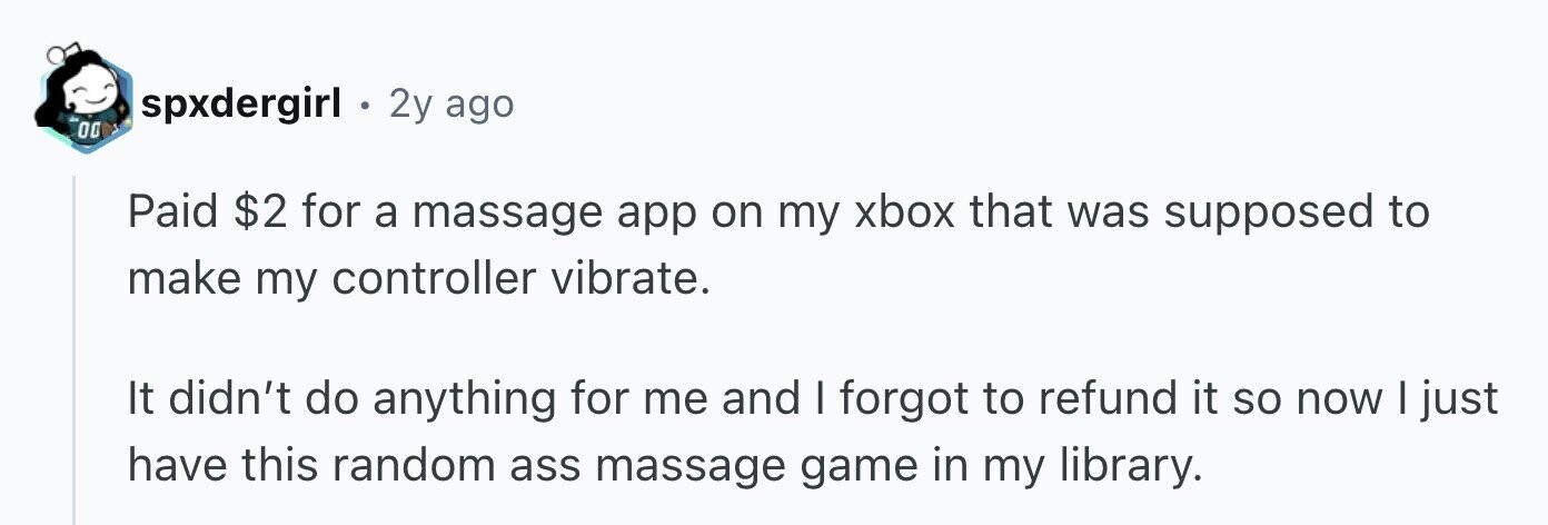 spxdergirl . 2y ago 00 Paid $2 for a massage app on my xbox that was supposed to make my controller vibrate. It didn't do anything for me and I forgot to refund it so now I just have this random ass massage game in my library.
