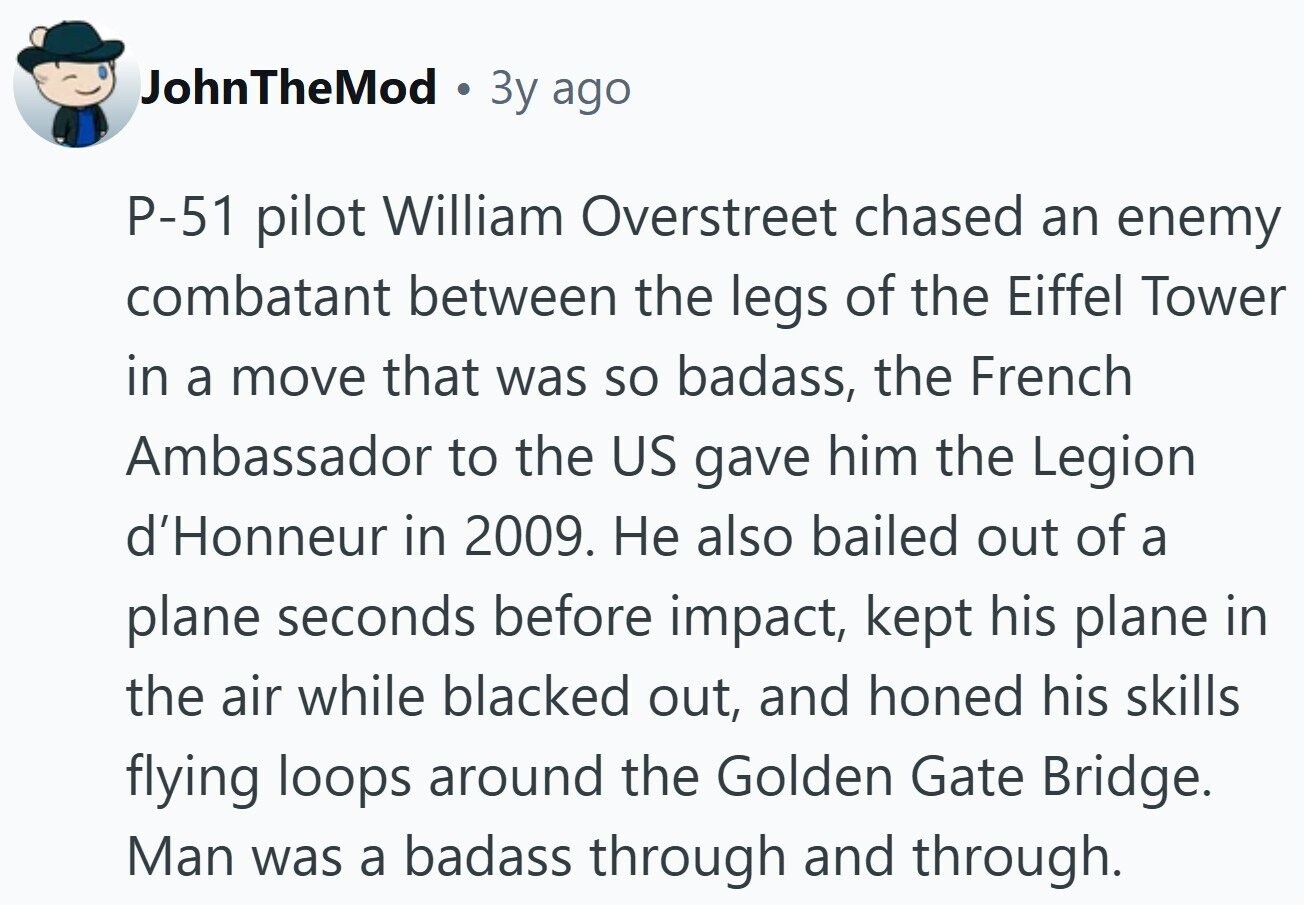 JohnTheMod 3y ago Р-51 pilot William Overstreet chased an enemy combatant between the legs of the Eiffel Tower in a move that was so badass, the French Ambassador to the US gave him the Legion d'Honneur in 2009. Не also bailed out of a plane seconds before impact, kept his plane in the air while blacked out, and honed his skills flying loops around the Golden Gate Bridge. Man was a badass through and through. 