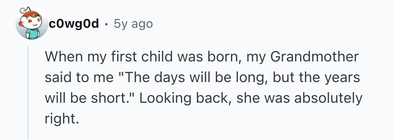 c0wg0d . 5y ago When my first child was born, my Grandmother said to me The days will be long, but the years will be short. Looking back, she was absolutely right.