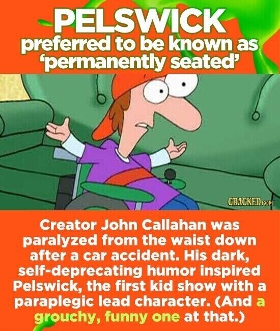PELSWICK preferred to be known as 'permanently seated' CRACKED.COM Creator John Callahan was paralyzed from the waist down after a car accident. His dark, self-deprecating humor inspired Pelswick, the first kid show with a paraplegic lead character. (And a grouchy, funny one at that.)