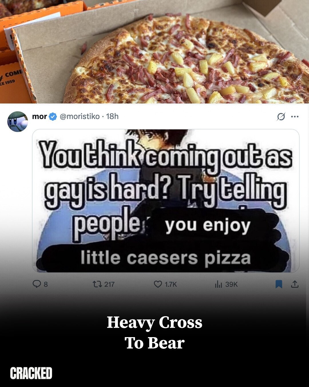 COM CE 1959 mor @moristiko 18h G ... You think coming out as gay is hard? Try telling people you enjoy little caesers pizza 8 217 1.7K del 39K Heavy Cross To Bear CRACKED