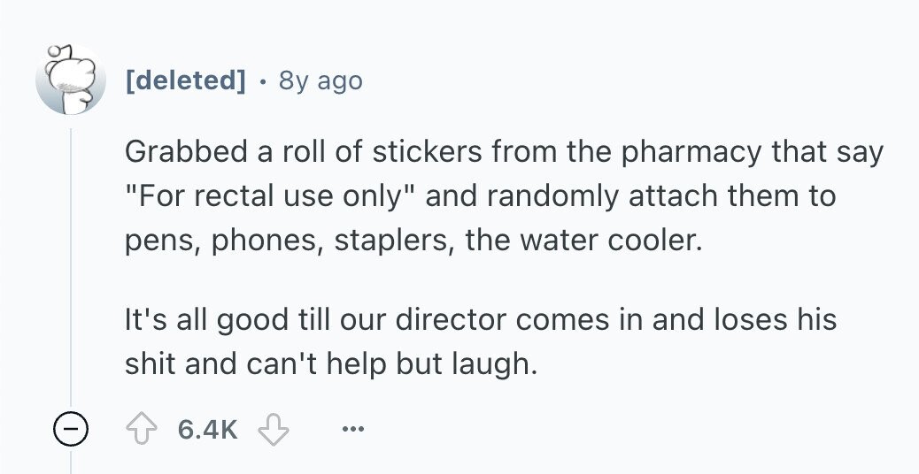  . 8y ago Grabbed a roll of stickers from the pharmacy that say For rectal use only and randomly attach them to pens, phones, staplers, the water cooler. It's all good till our director comes in and loses his shit and can't help but laugh. - 6.4K ... 