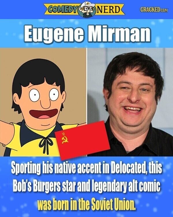 COMEDY NERD CRACKED.COM Eugene Mirman Sporting his native accent in Delocated, this Bob's Burgers star and legendary alt comic was born in the Soviet Union.