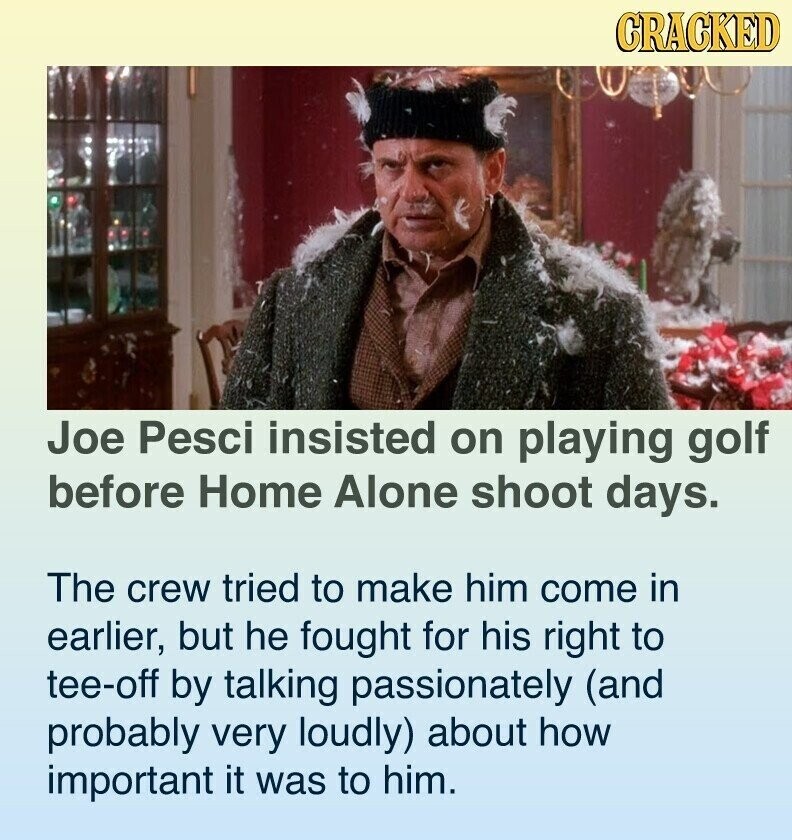 CRACKED Joe Pesci insisted on playing golf before Home Alone shoot days. The crew tried to make him come in earlier, but he fought for his right to tee-off by talking passionately (and probably very loudly) about how important it was to him.