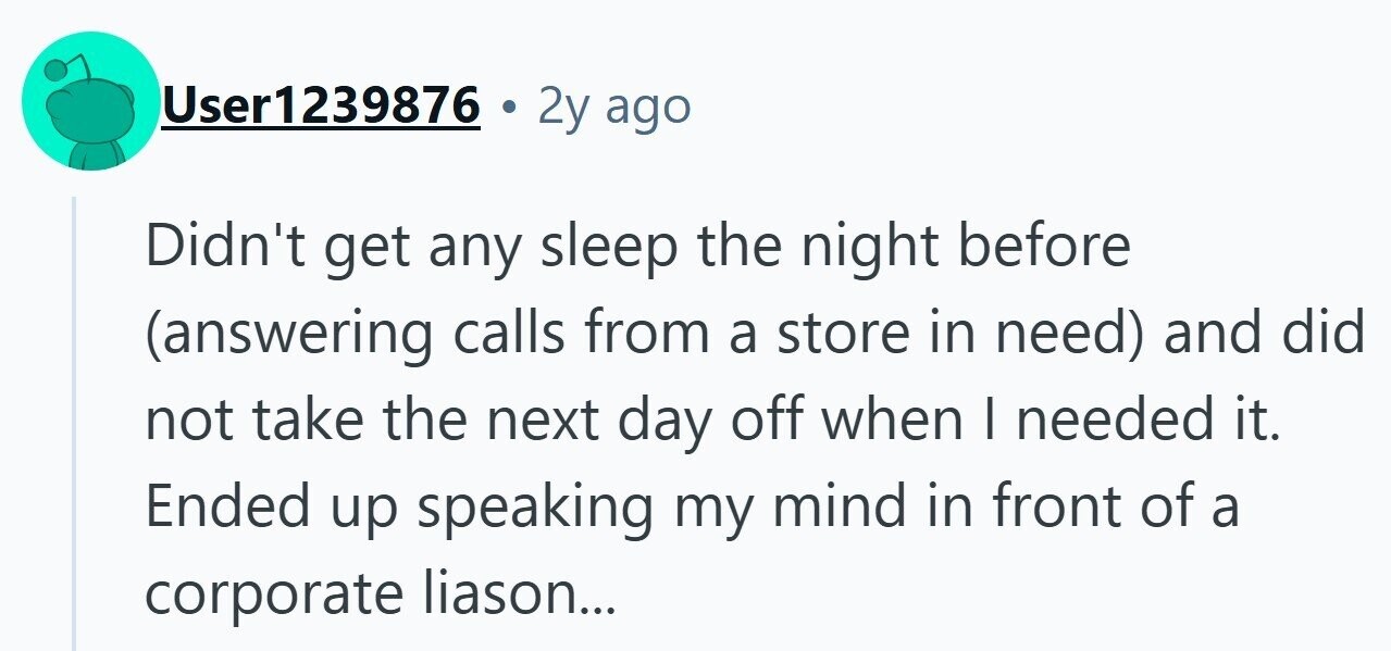 User1239876 2y ago Didn't get any sleep the night before (answering calls from a store in need) and did not take the next day off when I needed it. Ended up speaking my mind in front of a corporate liason...