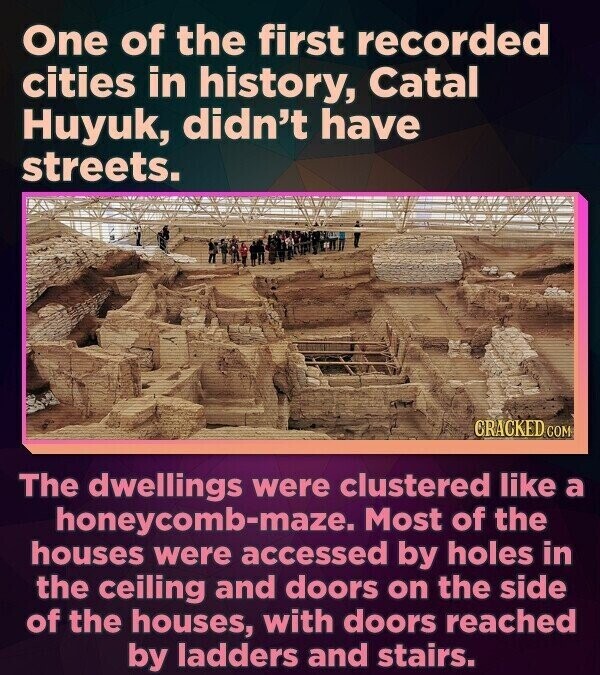 One of the first recorded cities in history, Catal Huyuk, didn't have streets. GRACKED COM The dwellings were clustered like a honeycomb-maze. Most of the houses were accessed by holes in the ceiling and doors on the side of the houses, with doors reached by ladders and stairs.