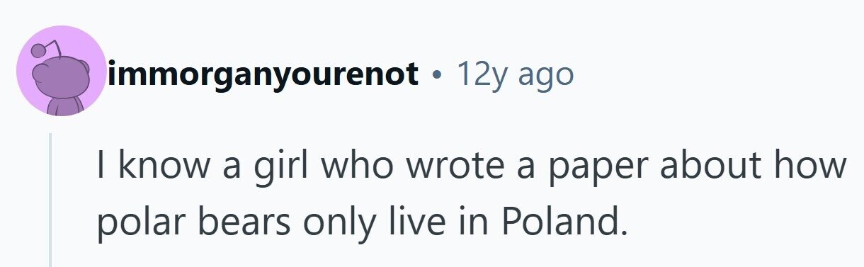 immorganyourenot • 1 12y ago I know a girl who wrote a paper about how polar bears only live in Poland. 