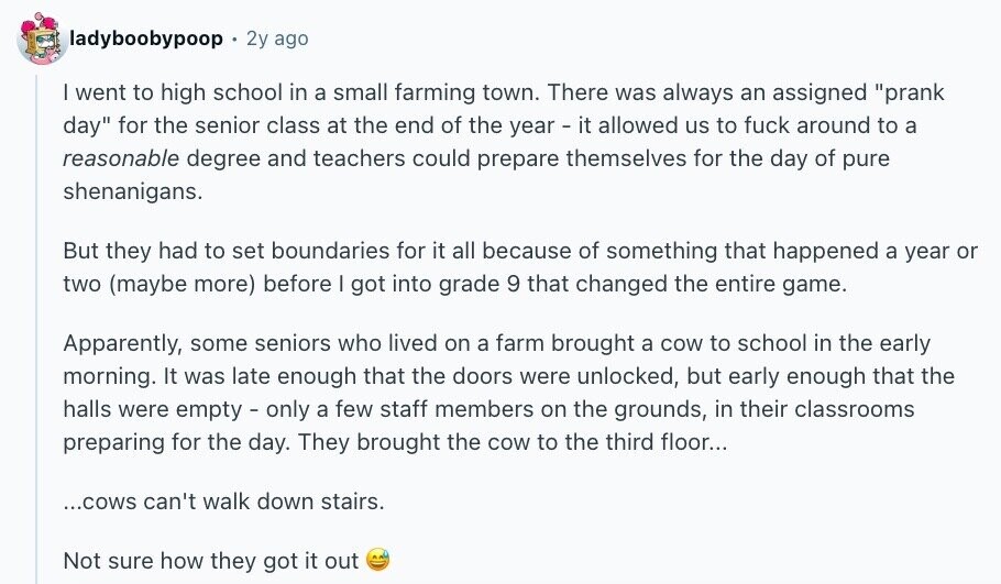 ladyboobypoop 2y ago I went to high school in a small farming town. There was always an assigned prank day for the senior class at the end of the year - it allowed us to fuck around to a reasonable degree and teachers could prepare themselves for the day of pure shenanigans. But they had to set boundaries for it all because of something that happened a year or two (maybe more) before I got into grade 9 that changed the entire game. Apparently, some seniors who lived on a farm brought a cow to school in the early morning. It was
