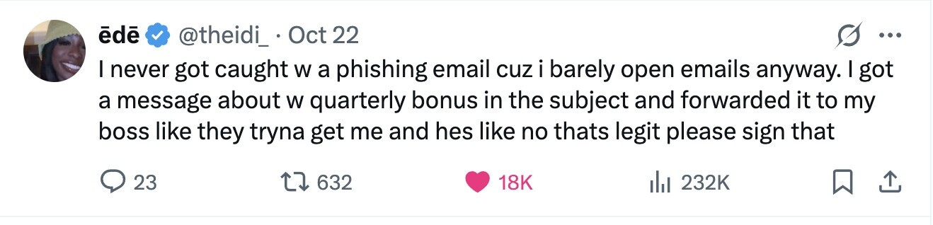 ēdē @theidi_ Oct 22 ... I never got caught W a phishing email cuz i barely open emails anyway. I got a message about W quarterly bonus in the subject and forwarded it to my boss like they tryna get me and hes like no thats legit please sign that 23 632 18K 232K