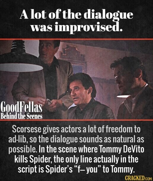 A lot of the dialogue was improvised. GoodFellas Behind the Scenes Scorsese gives actors a lot of freedom to ad-lib, so the dialogue sounds as natural as possible. In the scene where Tommy DeVito kills Spider, the only line actually in the script is Spider's f-you to Tommy. CRACKED.COM