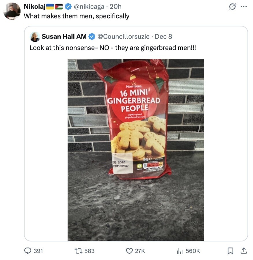 s ... Nikolaj @nikicaga 20h What makes them men, specifically Susan Hall AM @Councillorsuzie Dec 8 Look at this nonsense-NO-they are gingerbread men!!! Morrisons 16 MINI GINGERBREAD PEOPLE Lightly spiced gingerbread biscuits 100g - EB 2026 S231 22:47 - 391 583 27K 560K 