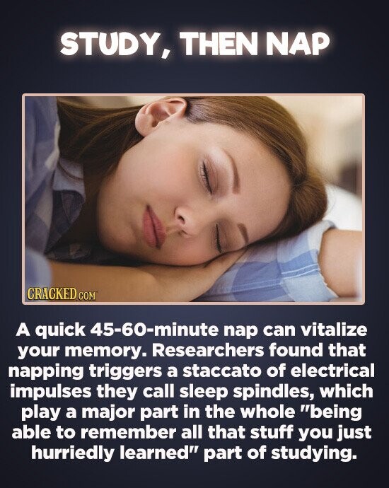 STUDY, THEN NAP CRACKED c A quick 45-60-minute nap can vitalize your memory. Researchers found that napping triggers a staccato of electrical impulses they call sleep spindles, which play a major part in the whole being able to remember all that stuff you just hurriedly learned part of studying.