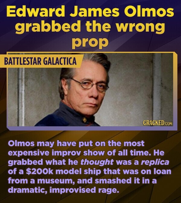 Edward James Olmos grabbed the wrong prop BATTLESTAR GALACTICA CRACKED.COM Olmos may have put on the most expensive improv show of all time. He grabbed what he thought was a replica of a $200k model ship that was on loan from a museum, and smashed it in a dramatic, improvised rage.