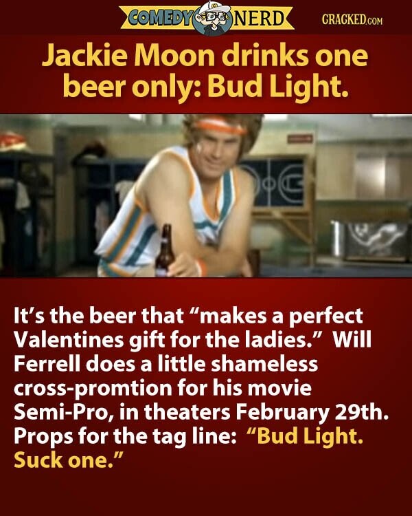 COMEDY NERD CRACKED.COM Jackie Moon drinks one beer only: Bud Light. It's the beer that makes a perfect Valentines gift for the ladies. Will Ferrell does a little shameless cross-promtion for his movie Semi-Pro, in theaters February 29th. Props for the tag line: Bud Light. Suck one.