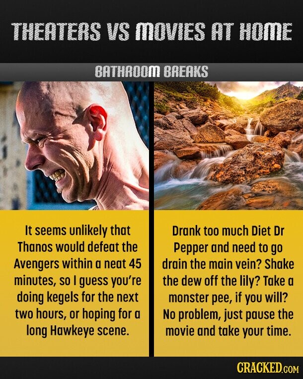 THEATERS VS MOVIES AT HOME BATHROOM BREAKS It seems unlikely that Drank too much Diet Dr Thanos would defeat the Pepper and need to go Avengers within a neat 45 drain the main vein? Shake minutes, so I guess you're the dew off the lily? Take a doing kegels for the next monster pee, if you will? two hours, or hoping for a No problem, just pause the long Hawkeye scene. movie and take your time. CRACKED.COM 