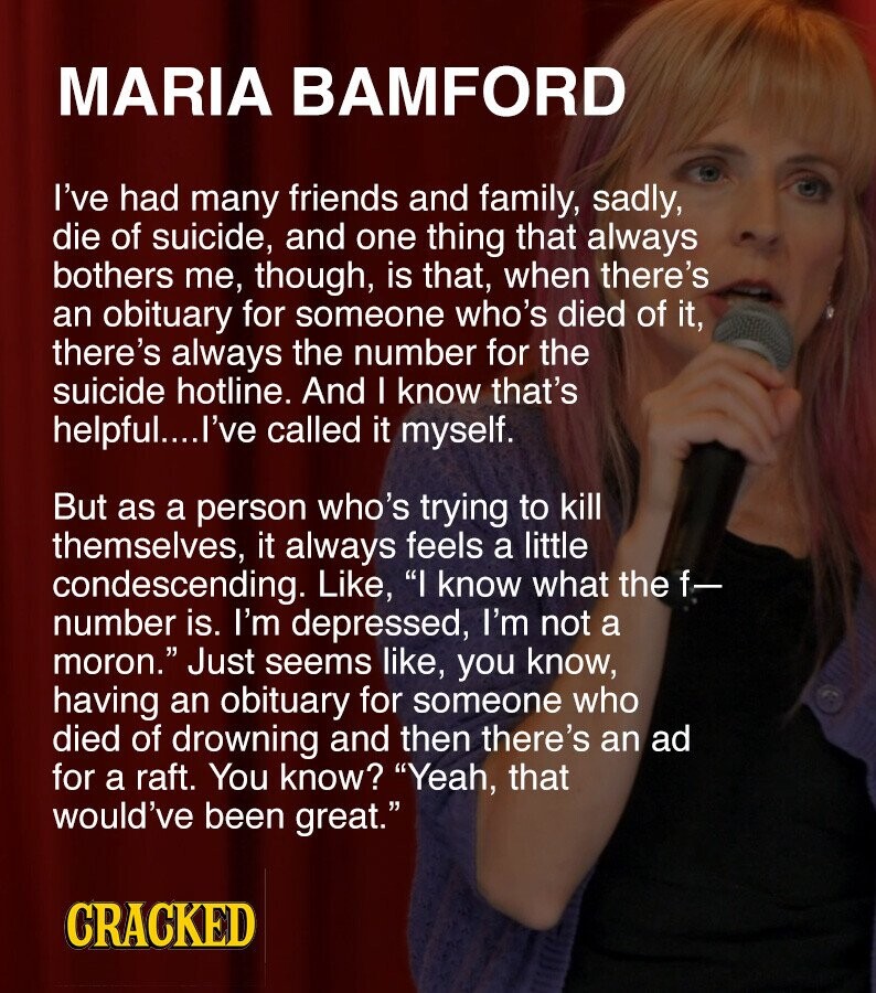 MARIA BAMFORD I've had many friends and family, sadly, die of suicide, and one thing that always bothers me, though, is that, when there's an obituary for someone who's died of it, there's always the number for the suicide hotline. And I know that's helpful....l've called it myself. But as a person who's trying to kill themselves, it always feels a little condescending. Like, I know what the f- number is. I'm depressed, I'm not a moron. Just seems like, you know, having an obituary for someone who died of drowning and then there's an ad for a raft. You
