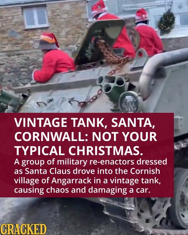 VINTAGE TANK, SANTA, CORNWALL: NOT YOUR TYPICAL CHRISTMAS. A group of military re-enactors dressed as Santa Claus drove into the Cornish village of Angarrack in a vintage tank, causing chaos and damaging a car. CRACKED