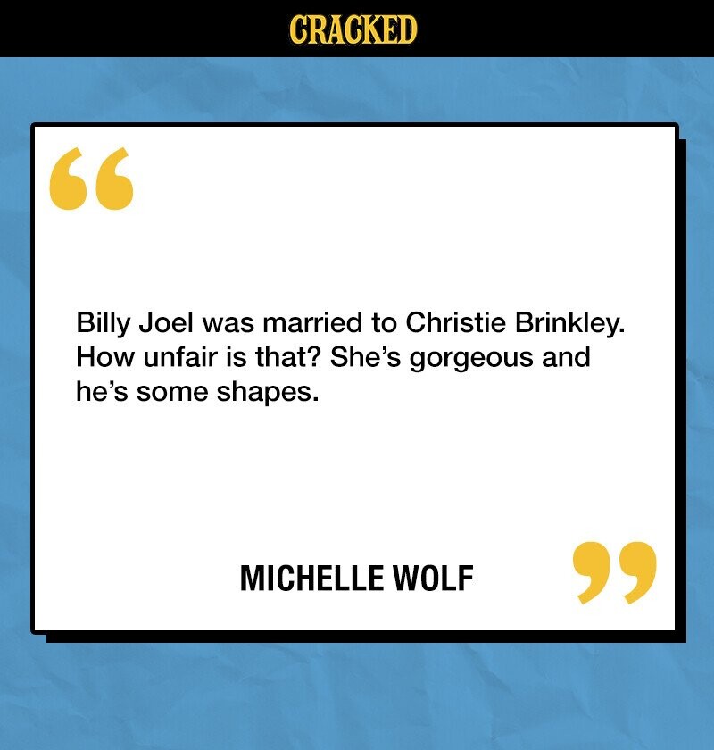CRACKED Billy Joel was married to Christie Brinkley. How unfair is that? She's gorgeous and he's some shapes. MICHELLE WOLF 