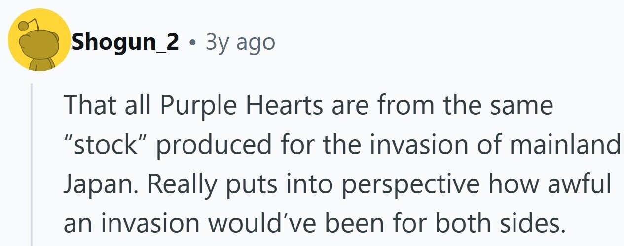 Shogun_2 . 3y ago That all Purple Hearts are from the same stock produced for the invasion of mainland Japan. Really puts into perspective how awful an invasion would've been for both sides. 