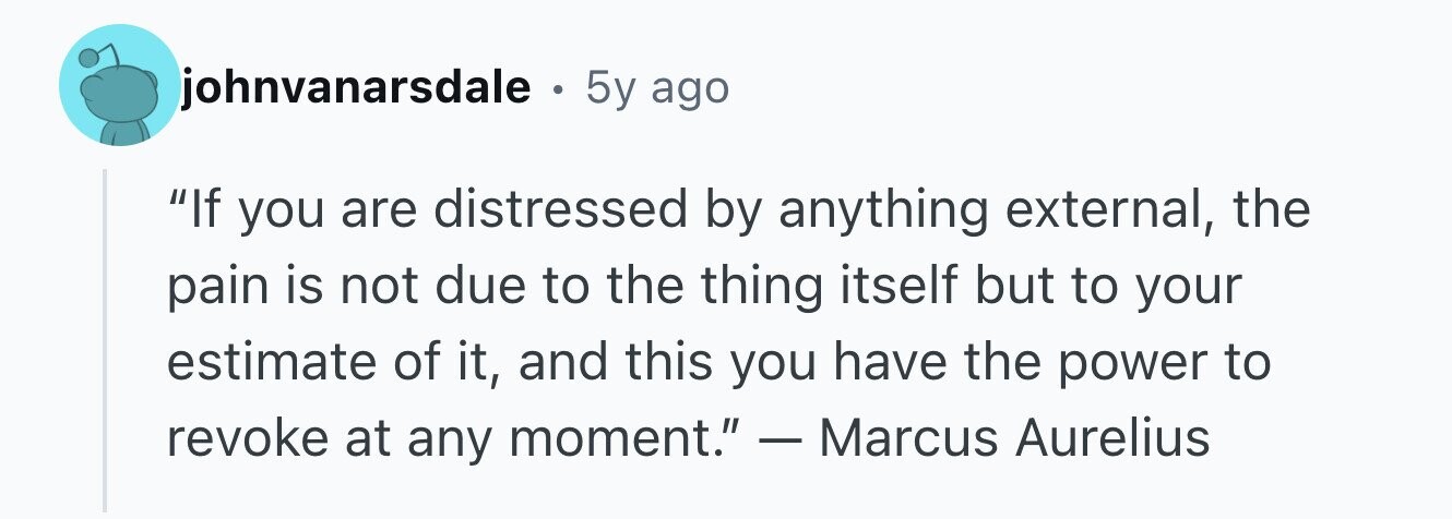 johnvanarsdale . 5y ago If you are distressed by anything external, the pain is not due to the thing itself but to your estimate of it, and this you have the power to revoke at any moment. - Marcus Aurelius