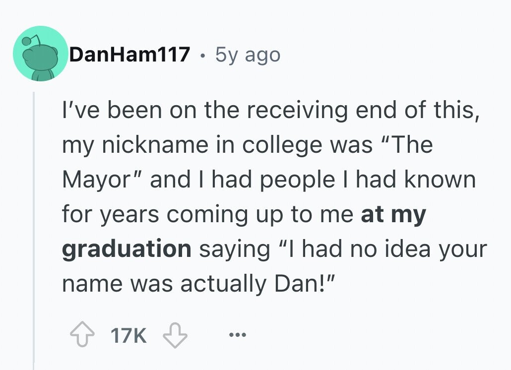 DanHam117 . 5y ago I've been on the receiving end of this, my nickname in college was The Mayor and I had people I had known for years coming up to me at my graduation saying I had no idea your name was actually Dan! 17K ...