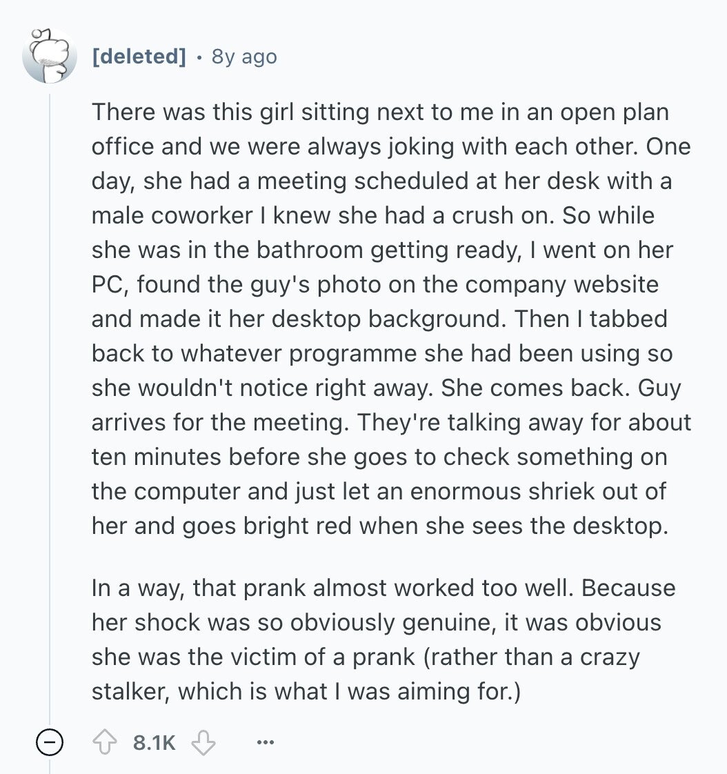  8y ago There was this girl sitting next to me in an open plan office and we were always joking with each other. One day, she had a meeting scheduled at her desk with a male coworker I knew she had a crush on. So while she was in the bathroom getting ready, I went on her PC, found the guy's photo on the company website and made it her desktop background. Then I tabbed back to whatever programme she had been using so she wouldn't notice right away. She comes back. Guy arrives for the meeting. They're talking 