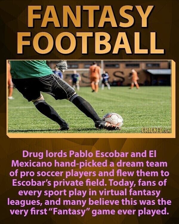 FANTASY FOOTBALL CRACKED.COM Drug lords Pablo Escobar and El Mexicano hand-picked a dream team of pro soccer players and flew them to Escobar's private field. Today, fans of every sport play in virtual fantasy leagues, and many believe this was the very first Fantasy game ever played.