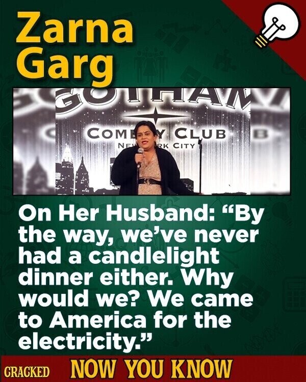 Zarna Garg GOLLTAW Y CLUB COM NE RK CITY On Her Husband: By the way, we've never had a candlelight dinner either. Why would we? We came to America for the electricity. CRACKED NOW YOU KNOW