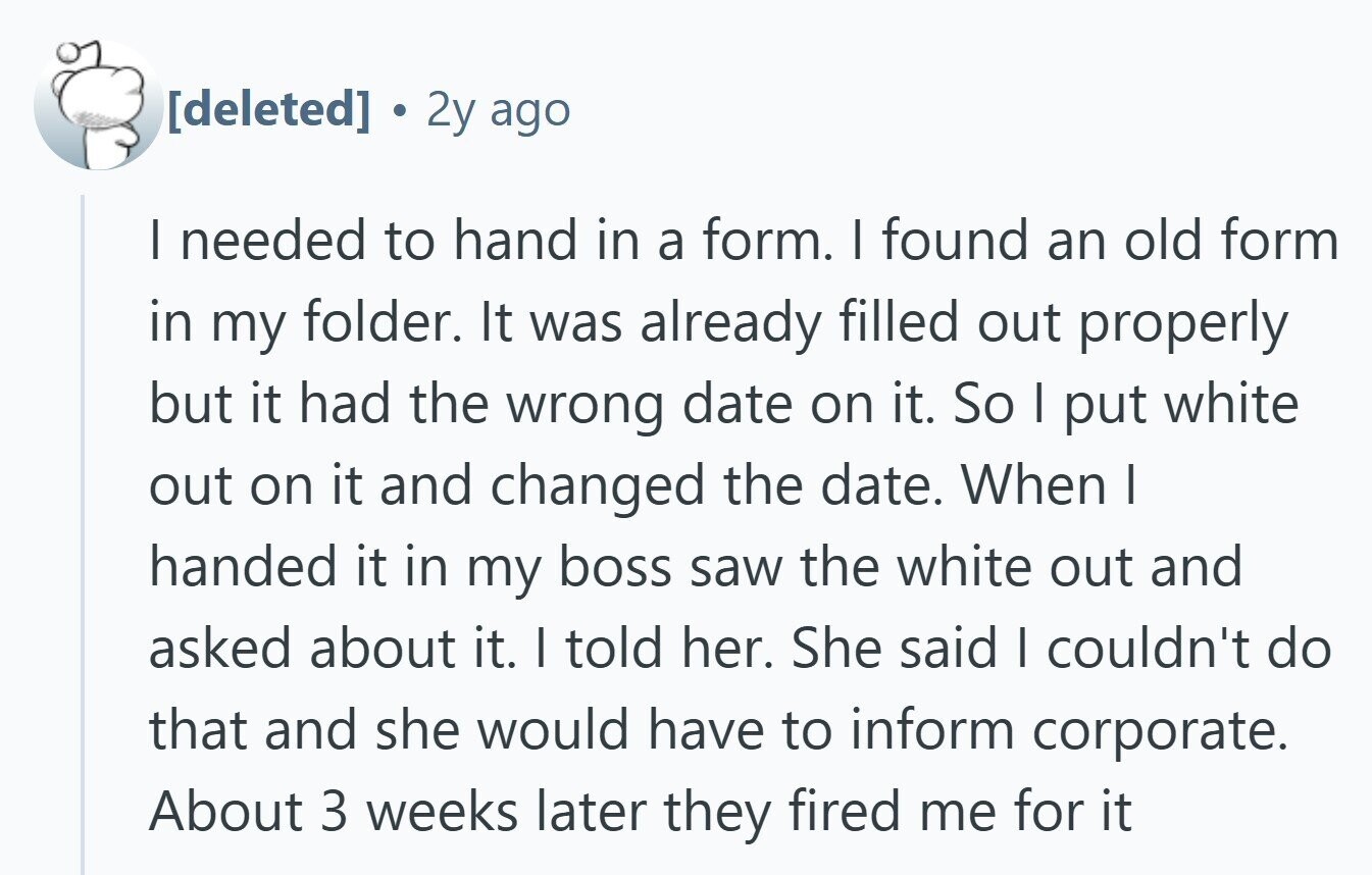 2y ago | needed to hand in a form. I found an old form in my folder. It was already filled out properly but it had the wrong date on it. So I put white out on it and changed the date. When I handed it in my boss saw the white out and asked about it. I told her. She said I couldn't do that and she would have to inform corporate. About 3 weeks later they fired me for it