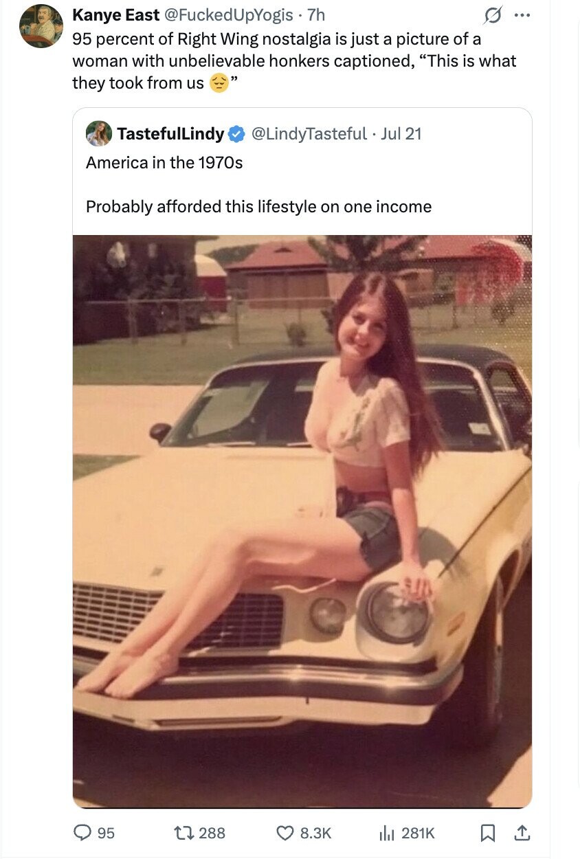 Kanye East @FuckedUpYogis 7h ... 95 percent of Right Wing nostalgia is just a picture of a woman with unbelievable honkers captioned, This is what they took from us TastefulLindy @LindyTasteful .. Jul 21 America in the 1970s Probably afforded this lifestyle on one income 95 288 8.3K del 281K