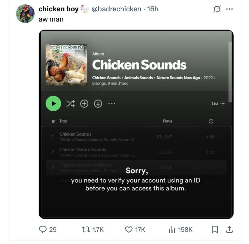 chicken boy @badrechicken - 16h S ... aw man CHICKEN BOUNDA Album Chicken Sounds Chicken Sounds Animals Sounds Nature Sounds New Age . 2022 . 8 songs, 9 min 31 sec + List Title # Plays L Chicken Sounds 1 231,947 1:02 Chicken Sounds, Animals Sounds, Nature S... Chicken Nature Sounds 2 67,386 1:11 Chicken Sounds, Animals Sounds, Nature S... Chicken Sounds Ambience 63,205 1859 Chicken Sounds, Animals Sounds Nat Sorry, Soun you need to verify your account using an ID before you can access this album. 25 1.7K 17K 158K