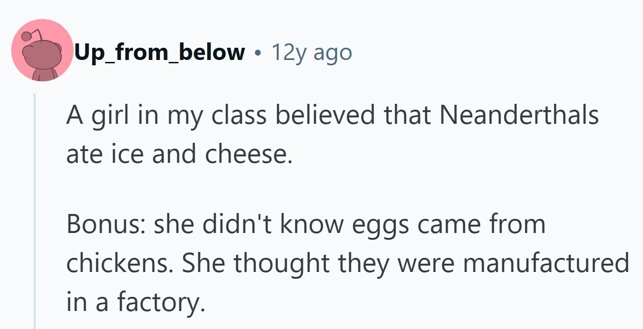Up_from_below 12y ago A girl in my class believed that Neanderthals ate ice and cheese. Bonus: she didn't know eggs came from chickens. She thought they were manufactured in a factory. 